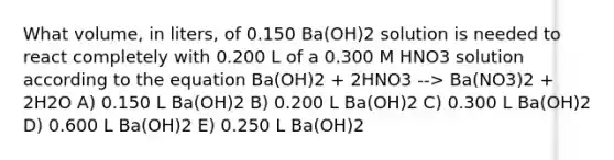 What volume, in liters, of 0.150 Ba(OH)2 solution is needed to react completely with 0.200 L of a 0.300 M HNO3 solution according to the equation Ba(OH)2 + 2HNO3 --> Ba(NO3)2 + 2H2O A) 0.150 L Ba(OH)2 B) 0.200 L Ba(OH)2 C) 0.300 L Ba(OH)2 D) 0.600 L Ba(OH)2 E) 0.250 L Ba(OH)2