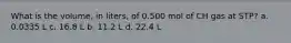 What is the volume, in liters, of 0.500 mol of CH gas at STP? a. 0.0335 L c. 16.8 L b. 11.2 L d. 22.4 L