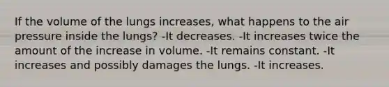 If the volume of the lungs increases, what happens to the air pressure inside the lungs? -It decreases. -It increases twice the amount of the increase in volume. -It remains constant. -It increases and possibly damages the lungs. -It increases.