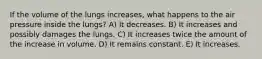 If the volume of the lungs increases, what happens to the air pressure inside the lungs? A) It decreases. B) It increases and possibly damages the lungs. C) It increases twice the amount of the increase in volume. D) It remains constant. E) It increases.