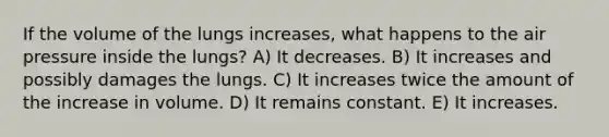 If the volume of the lungs increases, what happens to the air pressure inside the lungs? A) It decreases. B) It increases and possibly damages the lungs. C) It increases twice the amount of the increase in volume. D) It remains constant. E) It increases.