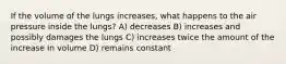 If the volume of the lungs increases, what happens to the air pressure inside the lungs? A) decreases B) increases and possibly damages the lungs C) increases twice the amount of the increase in volume D) remains constant