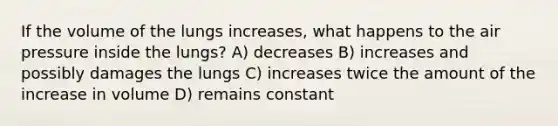 If the volume of the lungs increases, what happens to the air pressure inside the lungs? A) decreases B) increases and possibly damages the lungs C) increases twice the amount of the increase in volume D) remains constant