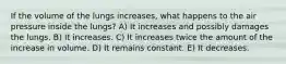 If the volume of the lungs increases, what happens to the air pressure inside the lungs? A) It increases and possibly damages the lungs. B) It increases. C) It increases twice the amount of the increase in volume. D) It remains constant. E) It decreases.