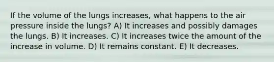 If the volume of the lungs increases, what happens to the air pressure inside the lungs? A) It increases and possibly damages the lungs. B) It increases. C) It increases twice the amount of the increase in volume. D) It remains constant. E) It decreases.