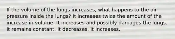 If the volume of the lungs increases, what happens to the air pressure inside the lungs? It increases twice the amount of the increase in volume. It increases and possibly damages the lungs. It remains constant. It decreases. It increases.