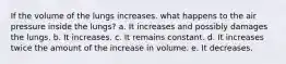 If the volume of the lungs increases. what happens to the air pressure inside the lungs? a. It increases and possibly damages the lungs. b. It increases. c. It remains constant. d. It increases twice the amount of the increase in volume. e. It decreases.