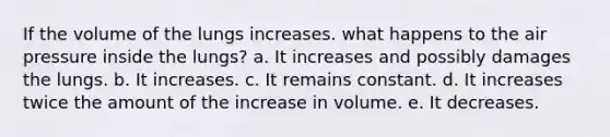 If the volume of the lungs increases. what happens to the air pressure inside the lungs? a. It increases and possibly damages the lungs. b. It increases. c. It remains constant. d. It increases twice the amount of the increase in volume. e. It decreases.