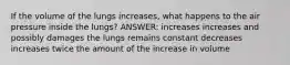 If the volume of the lungs increases, what happens to the air pressure inside the lungs? ANSWER: increases increases and possibly damages the lungs remains constant decreases increases twice the amount of the increase in volume