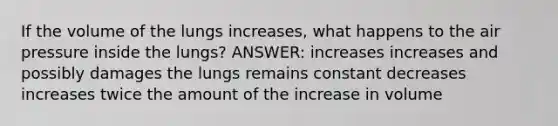 If the volume of the lungs increases, what happens to the air pressure inside the lungs? ANSWER: increases increases and possibly damages the lungs remains constant decreases increases twice the amount of the increase in volume