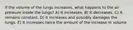 If the volume of the lungs increases, what happens to the air pressure inside the lungs? A) It increases. B) It decreases. C) It remains constant. D) It increases and possibly damages the lungs. E) It increases twice the amount of the increase in volume