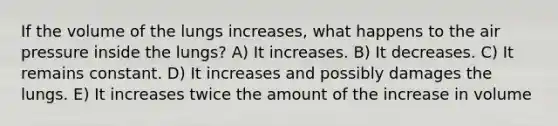 If the volume of the lungs increases, what happens to the air pressure inside the lungs? A) It increases. B) It decreases. C) It remains constant. D) It increases and possibly damages the lungs. E) It increases twice the amount of the increase in volume