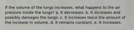 If the volume of the lungs increases, what happens to the air pressure inside the lungs? a. It decreases. b. It increases and possibly damages the lungs. c. It increases twice the amount of the increase in volume. d. It remains constant. e. It increases.