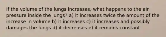 If the volume of the lungs increases, what happens to the air pressure inside the lungs? a) it increases twice the amount of the increase in volume b) it increases c) it increases and possibly damages the lungs d) it decreases e) it remains constant