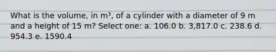 What is the volume, in m³, of a cylinder with a diameter of 9 m and a height of 15 m? Select one: a. 106.0 b. 3,817.0 c. 238.6 d. 954.3 e. 1590.4