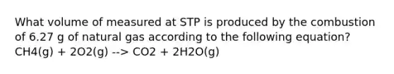 What volume of measured at STP is produced by the combustion of 6.27 g of natural gas according to the following equation? CH4(g) + 2O2(g) --> CO2 + 2H2O(g)