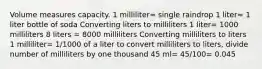 Volume measures capacity. 1 milliliter= single raindrop 1 liter= 1 liter bottle of soda Converting liters to milliliters 1 liter= 1000 milliliters 8 liters = 8000 milliliters Converting milliliters to liters 1 milliliter= 1/1000 of a liter to convert milliliters to liters, divide number of milliliters by one thousand 45 ml= 45/100= 0.045