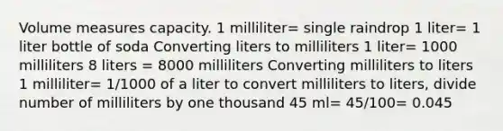 Volume measures capacity. 1 milliliter= single raindrop 1 liter= 1 liter bottle of soda Converting liters to milliliters 1 liter= 1000 milliliters 8 liters = 8000 milliliters Converting milliliters to liters 1 milliliter= 1/1000 of a liter to convert milliliters to liters, divide number of milliliters by one thousand 45 ml= 45/100= 0.045