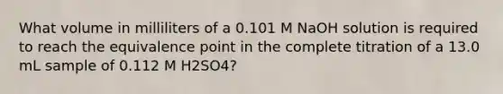 What volume in milliliters of a 0.101 M NaOH solution is required to reach the equivalence point in the complete titration of a 13.0 mL sample of 0.112 M H2SO4?