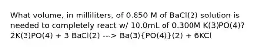 What volume, in milliliters, of 0.850 M of BaCl(2) solution is needed to completely react w/ 10.0mL of 0.300M K(3)PO(4)? 2K(3)PO(4) + 3 BaCl(2) ---> Ba(3)(PO(4))(2) + 6KCl