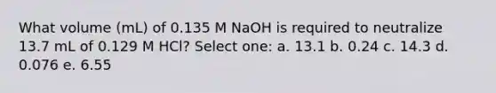 What volume (mL) of 0.135 M NaOH is required to neutralize 13.7 mL of 0.129 M HCl? Select one: a. 13.1 b. 0.24 c. 14.3 d. 0.076 e. 6.55