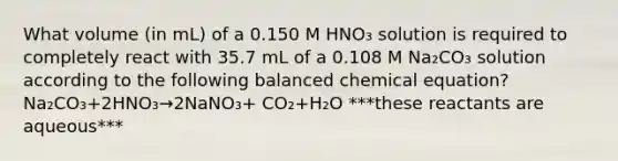 What volume (in mL) of a 0.150 M HNO₃ solution is required to completely react with 35.7 mL of a 0.108 M Na₂CO₃ solution according to the following balanced chemical equation? Na₂CO₃+2HNO₃→2NaNO₃+ CO₂+H₂O ***these reactants are aqueous***