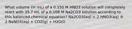 What volume (in mL) of a 0.150 M HNO3 solution will completely react with 35.7 mL of a 0.108 M Na2CO3 solution according to this balanced chemical equation? Na2CO3(aq) + 2 HNO3(aq) ® 2 NaNO3(aq) + CO2(g) + H2O(l)