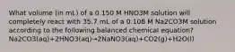 What volume (in mL) of a 0.150 M HNO3M solution will completely react with 35.7 mL of a 0.108 M Na2CO3M solution according to the following balanced chemical equation? Na2CO3(aq)+2HNO3(aq)→2NaNO3(aq)+CO2(g)+H2O(l)