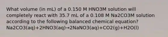 What volume (in mL) of a 0.150 M HNO3M solution will completely react with 35.7 mL of a 0.108 M Na2CO3M solution according to the following balanced chemical equation? Na2CO3(aq)+2HNO3(aq)→2NaNO3(aq)+CO2(g)+H2O(l)