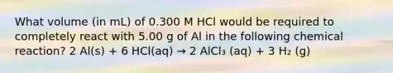 What volume (in mL) of 0.300 M HCl would be required to completely react with 5.00 g of Al in the following chemical reaction? 2 Al(s) + 6 HCl(aq) → 2 AlCl₃ (aq) + 3 H₂ (g)