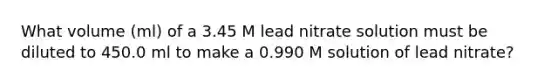 What volume (ml) of a 3.45 M lead nitrate solution must be diluted to 450.0 ml to make a 0.990 M solution of lead nitrate?