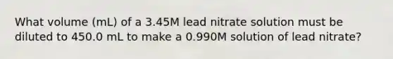 What volume (mL) of a 3.45M lead nitrate solution must be diluted to 450.0 mL to make a 0.990M solution of lead nitrate?