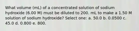 What volume (mL) of a concentrated solution of sodium hydroxide (6.00 M) must be diluted to 200. mL to make a 1.50 M solution of sodium hydroxide? Select one: a. 50.0 b. 0.0500 c. 45.0 d. 0.800 e. 800.