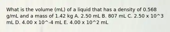 What is the volume (mL) of a liquid that has a density of 0.568 g/mL and a mass of 1.42 kg A. 2.50 mL B. 807 mL C. 2.50 x 10^3 mL D. 4.00 x 10^-4 mL E. 4.00 x 10^2 mL