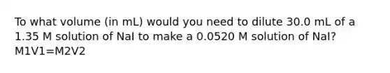 To what volume (in mL) would you need to dilute 30.0 mL of a 1.35 M solution of NaI to make a 0.0520 M solution of NaI? M1V1=M2V2