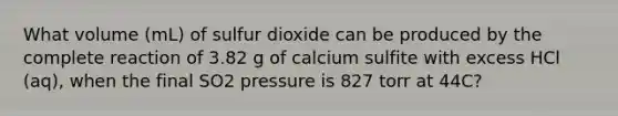 What volume (mL) of sulfur dioxide can be produced by the complete reaction of 3.82 g of calcium sulfite with excess HCl (aq), when the final SO2 pressure is 827 torr at 44C?