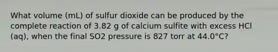 What volume (mL) of sulfur dioxide can be produced by the complete reaction of 3.82 g of calcium sulfite with excess HCl (aq), when the final SO2 pressure is 827 torr at 44.0°C?