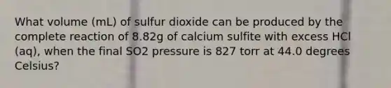 What volume (mL) of sulfur dioxide can be produced by the complete reaction of 8.82g of calcium sulfite with excess HCl (aq), when the final SO2 pressure is 827 torr at 44.0 degrees Celsius?