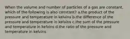 When the volume and number of particles of a gas are constant, which of the following is also constant? a.the product of the pressure and temperature in kelvins b.the difference of the pressure and temperature in kelvins c.the sum of the pressure and temperature in kelvins d.the ratio of the pressure and temperature in kelvins