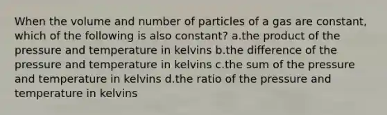 When the volume and number of particles of a gas are constant, which of the following is also constant? a.the product of the pressure and temperature in kelvins b.the difference of the pressure and temperature in kelvins c.the sum of the pressure and temperature in kelvins d.the ratio of the pressure and temperature in kelvins