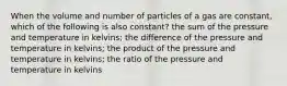 When the volume and number of particles of a gas are constant, which of the following is also constant? the sum of the pressure and temperature in kelvins; the difference of the pressure and temperature in kelvins; the product of the pressure and temperature in kelvins; the ratio of the pressure and temperature in kelvins