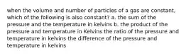 when the volume and number of particles of a gas are constant, which of the following is also constant? a. the sum of the pressure and the temperature in kelvins b. the product of the pressure and temperature in Kelvins the ratio of the pressure and temperature in kelvins the difference of the pressure and temperature in kelvins