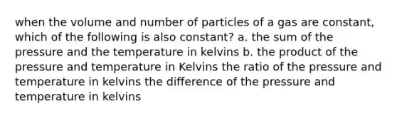 when the volume and number of particles of a gas are constant, which of the following is also constant? a. the sum of the pressure and the temperature in kelvins b. the product of the pressure and temperature in Kelvins the ratio of the pressure and temperature in kelvins the difference of the pressure and temperature in kelvins