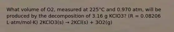 What volume of O2, measured at 225°C and 0.970 atm, will be produced by the decomposition of 3.16 g KClO3? (R = 0.08206 L⋅atm/mol⋅K) 2KClO3(s) → 2KCl(s) + 3O2(g)