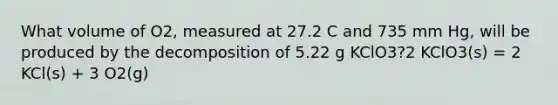 What volume of O2, measured at 27.2 C and 735 mm Hg, will be produced by the decomposition of 5.22 g KClO3?2 KClO3(s) = 2 KCl(s) + 3 O2(g)