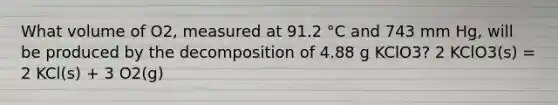 What volume of O2, measured at 91.2 °C and 743 mm Hg, will be produced by the decomposition of 4.88 g KClO3? 2 KClO3(s) = 2 KCl(s) + 3 O2(g)