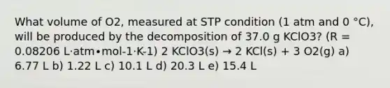 What volume of O2, measured at STP condition (1 atm and 0 °C), will be produced by the decomposition of 37.0 g KClO3? (R = 0.08206 L·atm∙mol-1·K-1) 2 KClO3(s) → 2 KCl(s) + 3 O2(g) a) 6.77 L b) 1.22 L c) 10.1 L d) 20.3 L e) 15.4 L