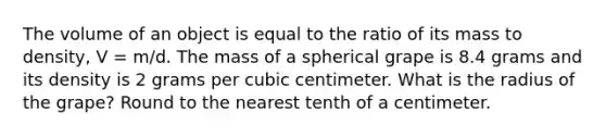 The volume of an object is equal to the ratio of its mass to density, V = m/d. The mass of a spherical grape is 8.4 grams and its density is 2 grams per cubic centimeter. What is the radius of the grape? Round to the nearest tenth of a centimeter.