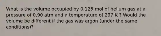 What is the volume occupied by 0.125 mol of helium gas at a pressure of 0.90 atm and a temperature of 297 K ? Would the volume be different if the gas was argon (under the same conditions)?