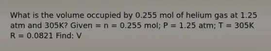 What is the volume occupied by 0.255 mol of helium gas at 1.25 atm and 305K? Given = n = 0.255 mol; P = 1.25 atm; T = 305K R = 0.0821 Find: V